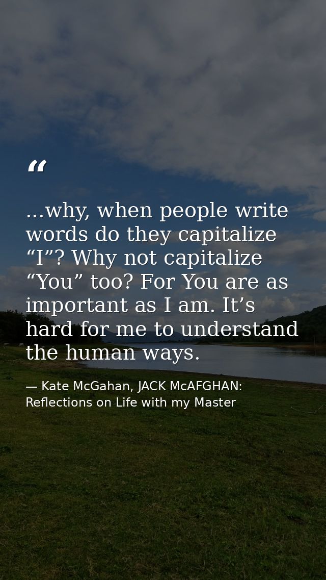...why, when people write words do they capitalize “I”? Why not capitalize “You” too? For You are as important as I am.  — Kate McGahan, JACK McAFGHAN: Reflections on Life with my Master