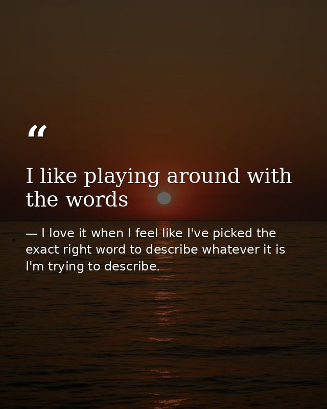 I like playing around with the words — I love it when I feel like I've picked the exact right word to describe whatever it is I'm trying to describe.