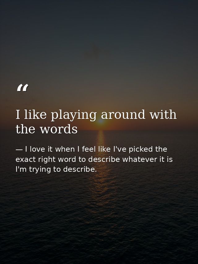 I like playing around with the words — I love it when I feel like I've picked the exact right word to describe whatever it is I'm trying to describe.