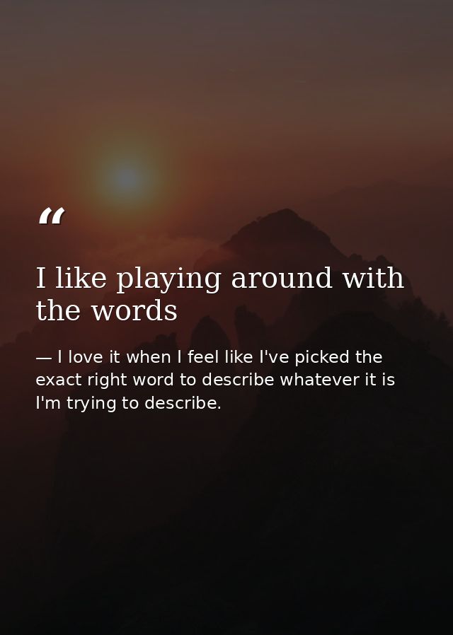 I like playing around with the words — I love it when I feel like I've picked the exact right word to describe whatever it is I'm trying to describe.