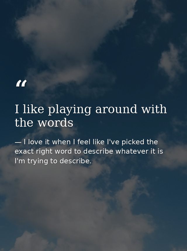 I like playing around with the words — I love it when I feel like I've picked the exact right word to describe whatever it is I'm trying to describe.