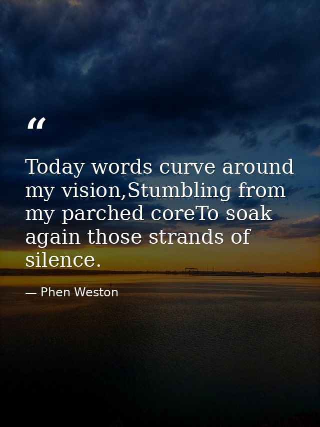 Today words curve around my vision,Stumbling from my parched coreTo soak again those strands of silence. — Phen Weston