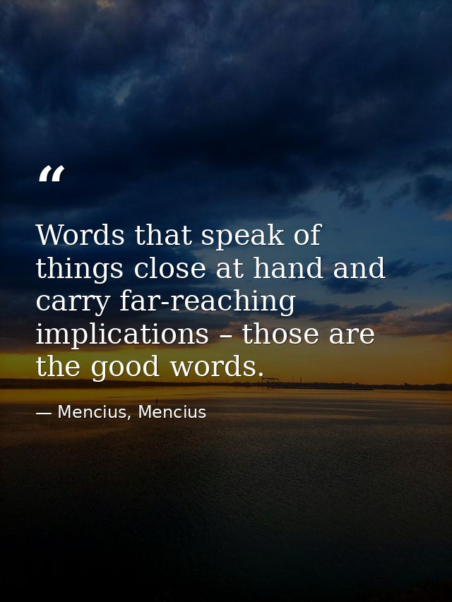 Words that speak of things close at hand and carry far-reaching implications – those are the good words. — Mencius, Mencius