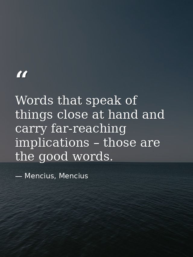 Words that speak of things close at hand and carry far-reaching implications – those are the good words. — Mencius, Mencius