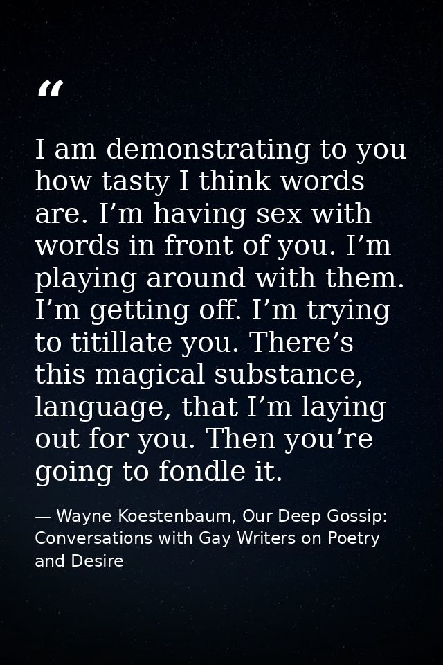 I am demonstrating to you how tasty I think words are. I’m having sex with words in front of you. I’m playing around wit — Wayne Koestenbaum, Our Deep Gossip: Conversations with Gay Writers on Poetry and Desire