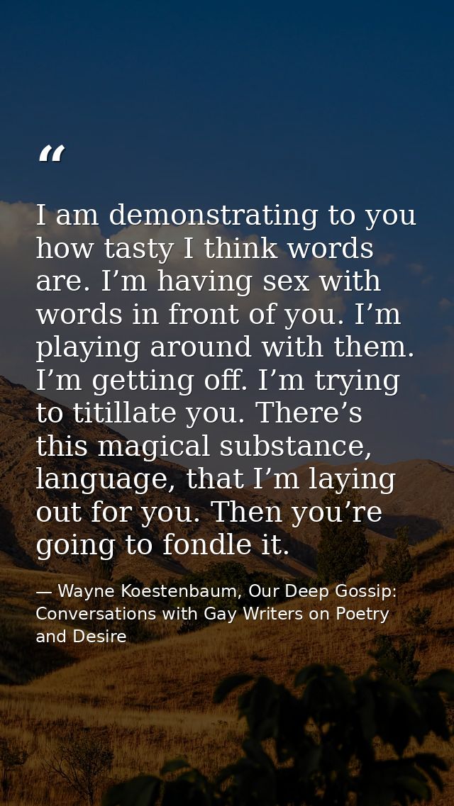I am demonstrating to you how tasty I think words are. I’m having sex with words in front of you. I’m playing around wit — Wayne Koestenbaum, Our Deep Gossip: Conversations with Gay Writers on Poetry and Desire