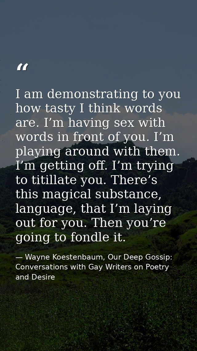 I am demonstrating to you how tasty I think words are. I’m having sex with words in front of you. I’m playing around wit — Wayne Koestenbaum, Our Deep Gossip: Conversations with Gay Writers on Poetry and Desire