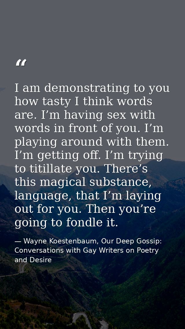 I am demonstrating to you how tasty I think words are. I’m having sex with words in front of you. I’m playing around wit — Wayne Koestenbaum, Our Deep Gossip: Conversations with Gay Writers on Poetry and Desire