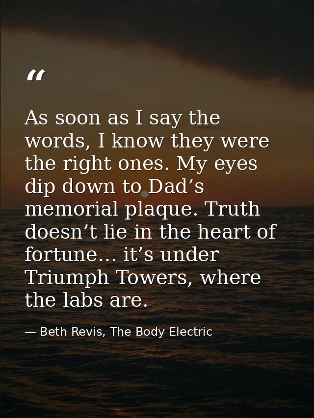 As soon as I say the words, I know they were the right ones. My eyes dip down to Dad’s memorial plaque. Truth doesn’t li — Beth Revis, The Body Electric