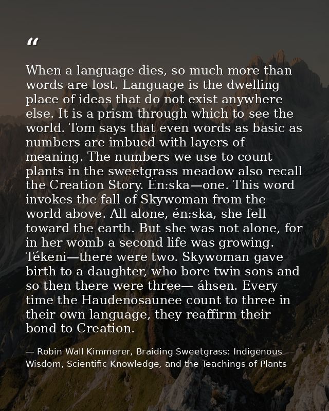 When a language dies, so much more than words are lost. Language is the dwelling place of ideas that do not exist anywhe — Robin Wall Kimmerer, Braiding Sweetgrass: Indigenous Wisdom, Scientific Knowledge, and the Teachings of Plants