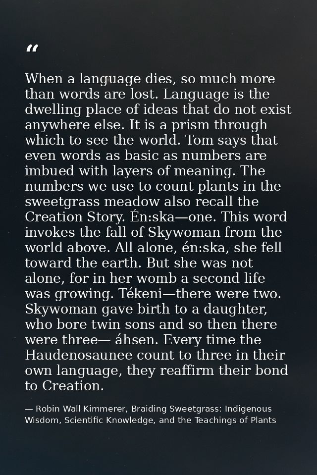 When a language dies, so much more than words are lost. Language is the dwelling place of ideas that do not exist anywhe — Robin Wall Kimmerer, Braiding Sweetgrass: Indigenous Wisdom, Scientific Knowledge, and the Teachings of Plants