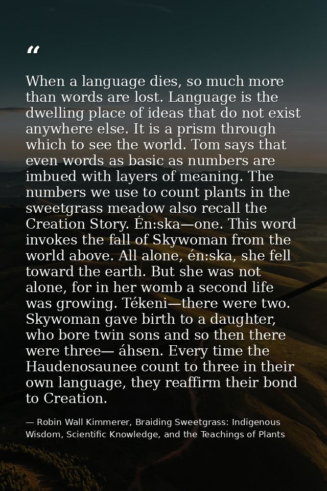 When a language dies, so much more than words are lost. Language is the dwelling place of ideas that do not exist anywhe — Robin Wall Kimmerer, Braiding Sweetgrass: Indigenous Wisdom, Scientific Knowledge, and the Teachings of Plants