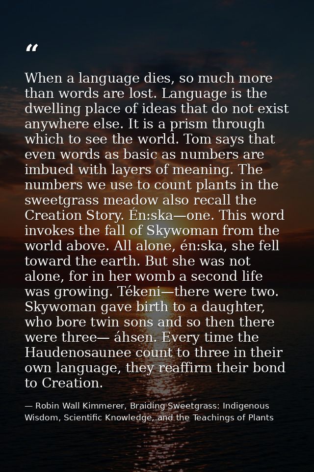 When a language dies, so much more than words are lost. Language is the dwelling place of ideas that do not exist anywhe — Robin Wall Kimmerer, Braiding Sweetgrass: Indigenous Wisdom, Scientific Knowledge, and the Teachings of Plants