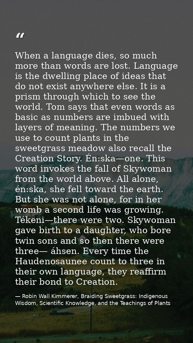 When a language dies, so much more than words are lost. Language is the dwelling place of ideas that do not exist anywhe — Robin Wall Kimmerer, Braiding Sweetgrass: Indigenous Wisdom, Scientific Knowledge, and the Teachings of Plants