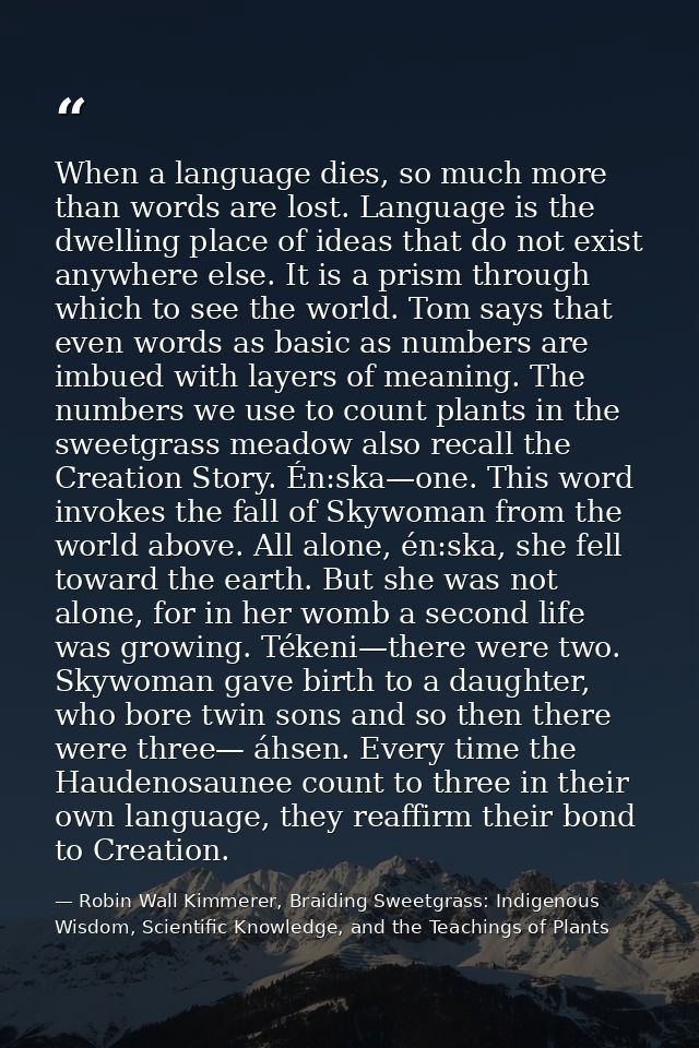 When a language dies, so much more than words are lost. Language is the dwelling place of ideas that do not exist anywhe — Robin Wall Kimmerer, Braiding Sweetgrass: Indigenous Wisdom, Scientific Knowledge, and the Teachings of Plants