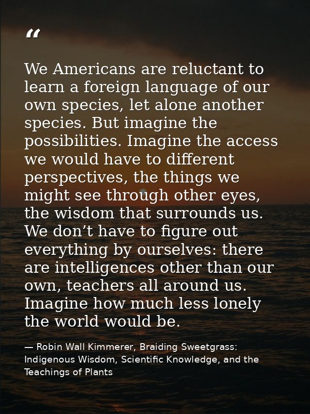 We Americans are reluctant to learn a foreign language of our own species, let alone another species. But imagine the po — Robin Wall Kimmerer, Braiding Sweetgrass: Indigenous Wisdom, Scientific Knowledge, and the Teachings of Plants