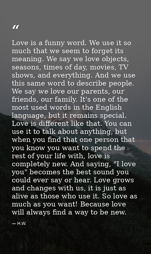 Love is a funny word. We use it so much that we seem to forget its meaning. We say we love objects, seasons, times of da — H.W.