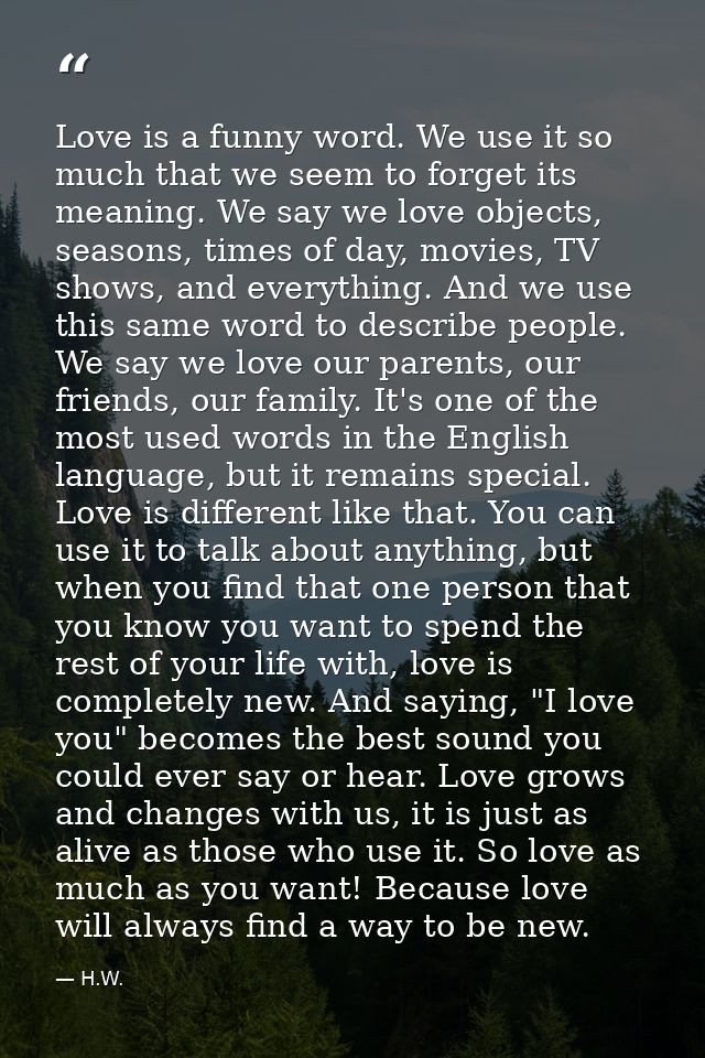 Love is a funny word. We use it so much that we seem to forget its meaning. We say we love objects, seasons, times of da — H.W.