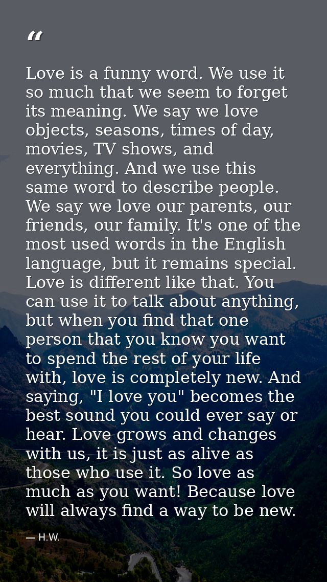 Love is a funny word. We use it so much that we seem to forget its meaning. We say we love objects, seasons, times of da — H.W.