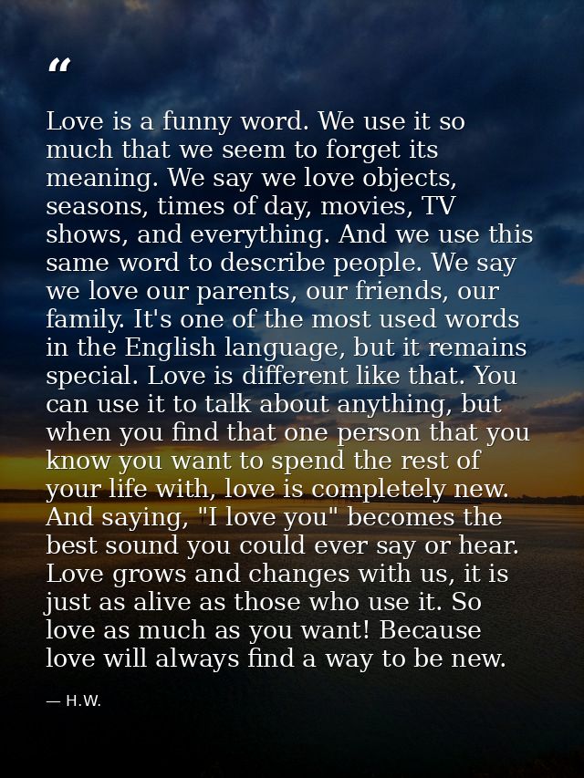 Love is a funny word. We use it so much that we seem to forget its meaning. We say we love objects, seasons, times of da — H.W.
