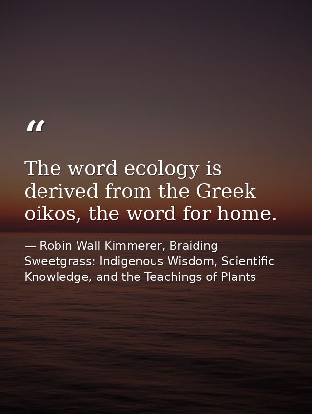 The word ecology is derived from the Greek oikos, the word for home. — Robin Wall Kimmerer, Braiding Sweetgrass: Indigenous Wisdom, Scientific Knowledge, and the Teachings of Plants