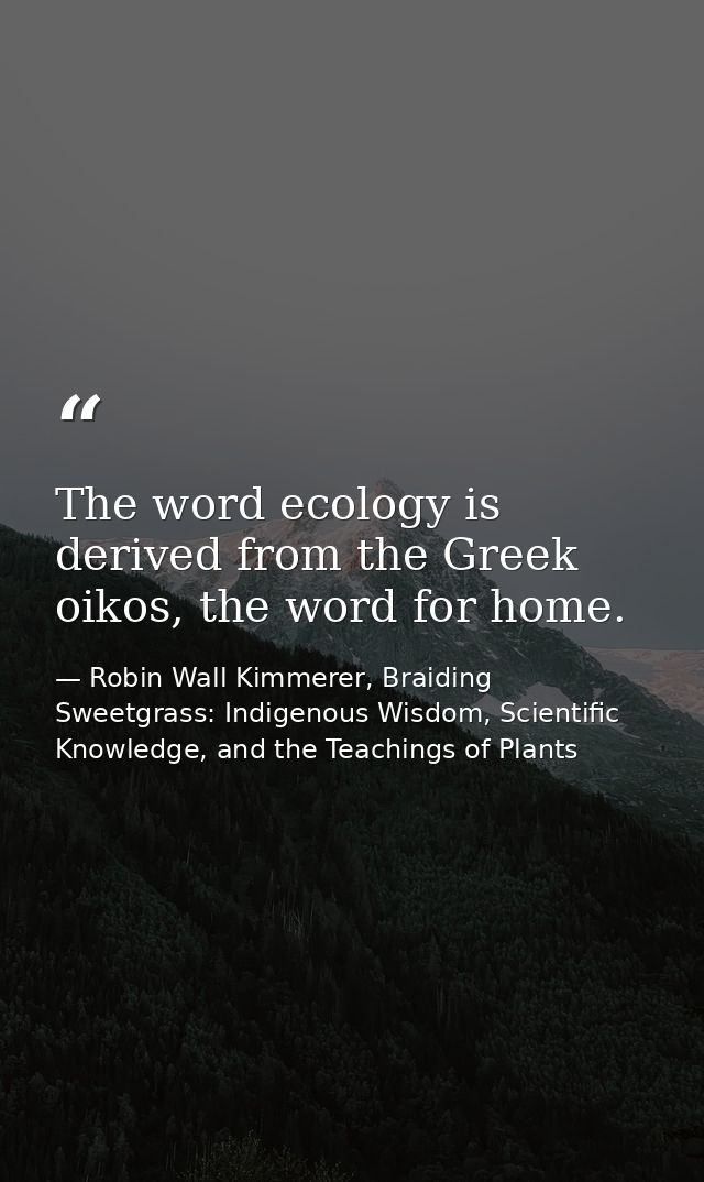 The word ecology is derived from the Greek oikos, the word for home. — Robin Wall Kimmerer, Braiding Sweetgrass: Indigenous Wisdom, Scientific Knowledge, and the Teachings of Plants
