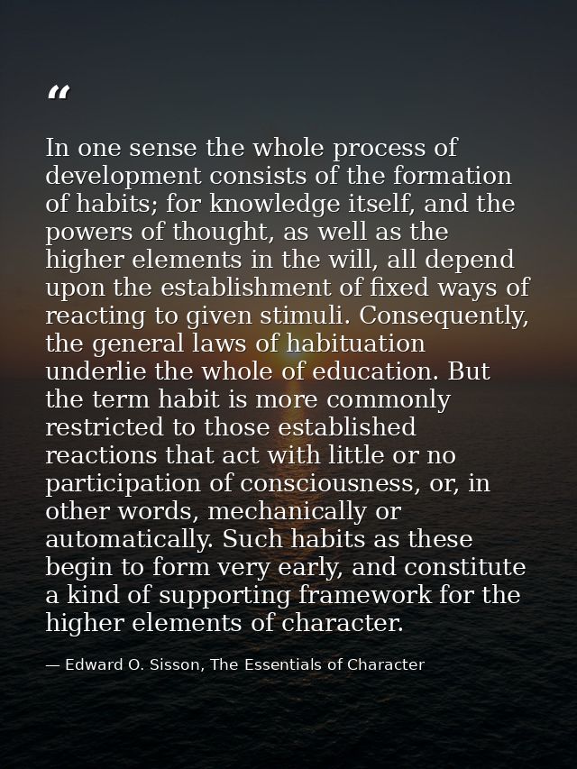In one sense the whole process of development consists of the formation of habits; for knowledge itself, and the powers  — Edward O. Sisson, The Essentials of Character