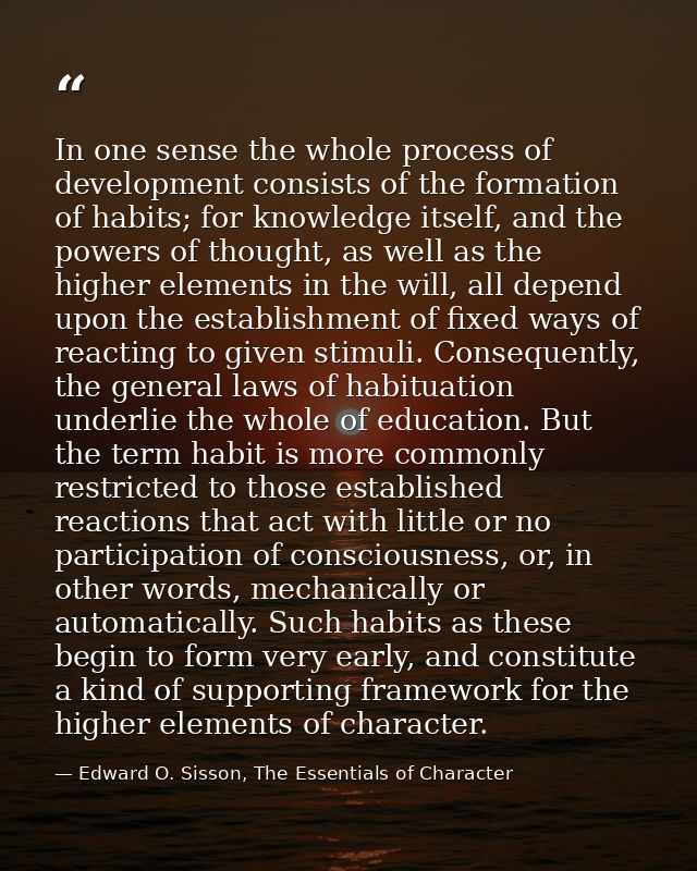 In one sense the whole process of development consists of the formation of habits; for knowledge itself, and the powers  — Edward O. Sisson, The Essentials of Character