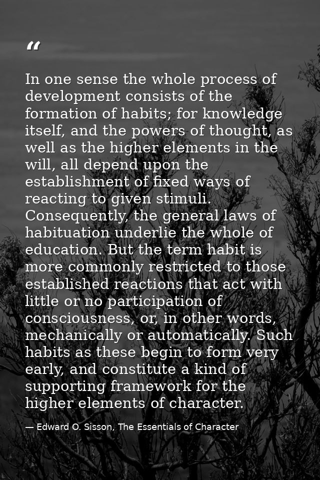 In one sense the whole process of development consists of the formation of habits; for knowledge itself, and the powers  — Edward O. Sisson, The Essentials of Character