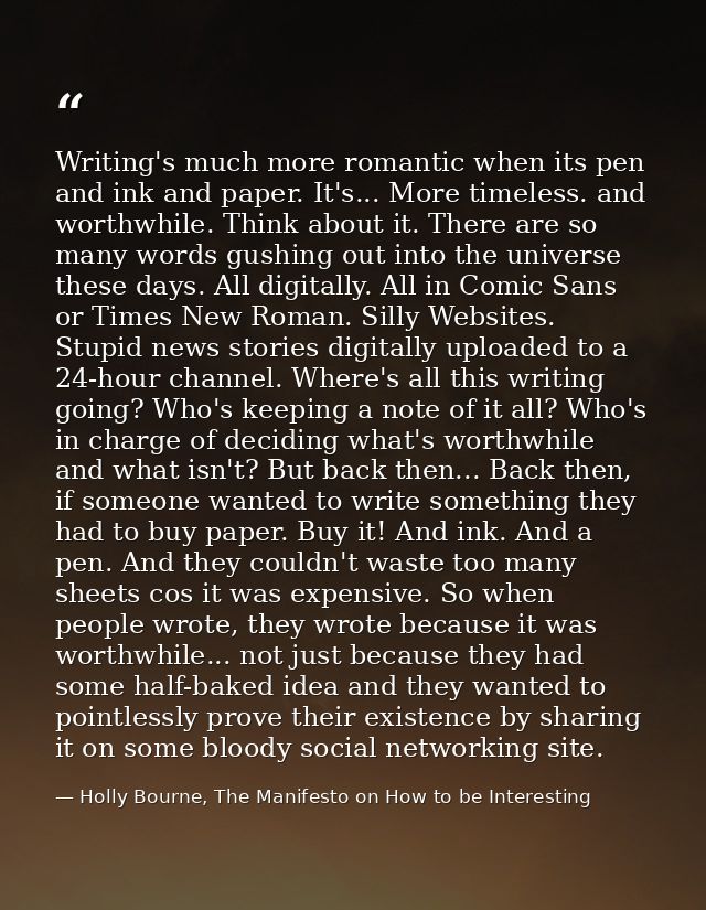 Writing's much more romantic when its pen and ink and paper. It's... More timeless. and worthwhile. Think about it. Ther — Holly Bourne, The Manifesto on How to be Interesting