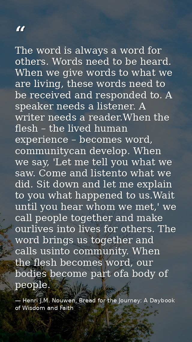 The word is always a word for others. Words need to be heard. When we give words to what we are living, these words need — Henri J.M. Nouwen, Bread for the Journey: A Daybook of Wisdom and Faith