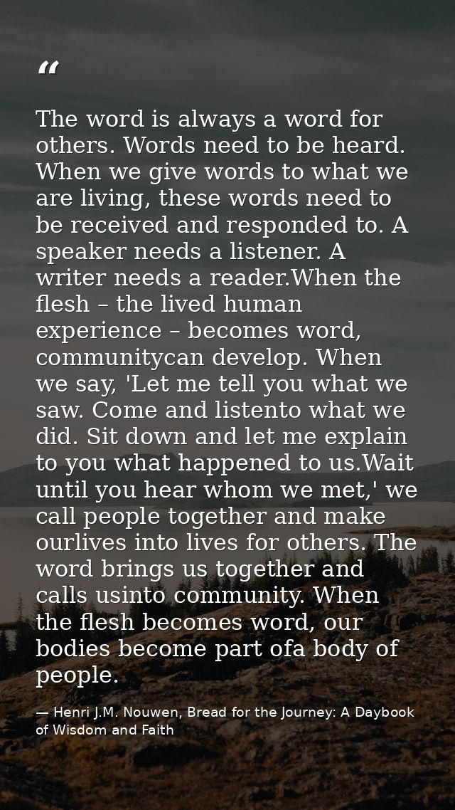 The word is always a word for others. Words need to be heard. When we give words to what we are living, these words need — Henri J.M. Nouwen, Bread for the Journey: A Daybook of Wisdom and Faith