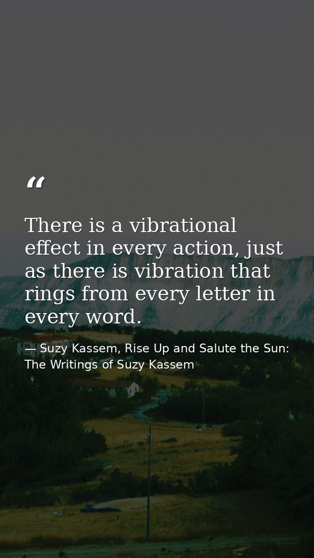 There is a vibrational effect in every action, just as there is vibration that rings from every letter in every word. — Suzy Kassem, Rise Up and Salute the Sun: The Writings of Suzy Kassem