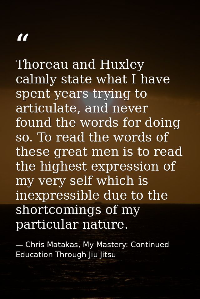Thoreau and Huxley calmly state what I have spent years trying to articulate, and never found the words for doing so. To — Chris Matakas, My Mastery: Continued Education Through Jiu Jitsu