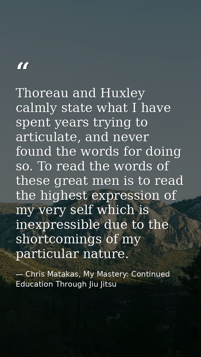 Thoreau and Huxley calmly state what I have spent years trying to articulate, and never found the words for doing so. To — Chris Matakas, My Mastery: Continued Education Through Jiu Jitsu