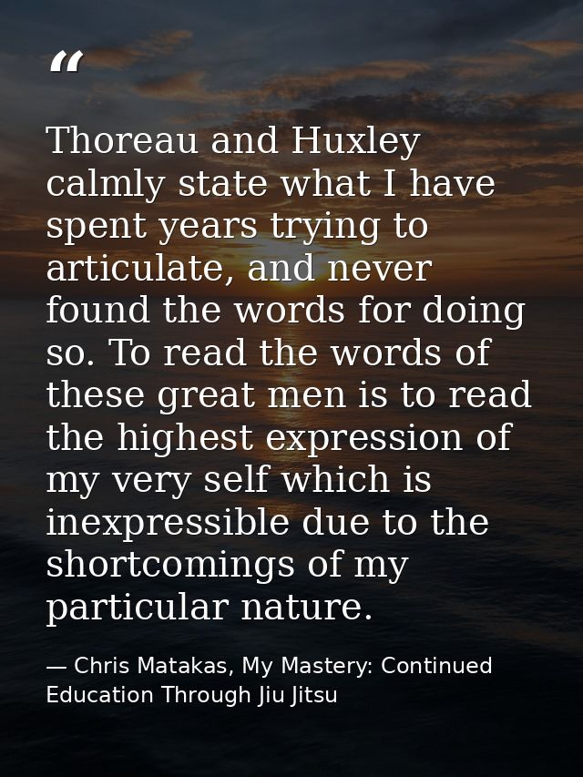 Thoreau and Huxley calmly state what I have spent years trying to articulate, and never found the words for doing so. To — Chris Matakas, My Mastery: Continued Education Through Jiu Jitsu