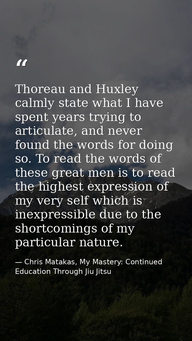 Thoreau and Huxley calmly state what I have spent years trying to articulate, and never found the words for doing so. To — Chris Matakas, My Mastery: Continued Education Through Jiu Jitsu