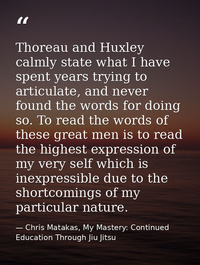 Thoreau and Huxley calmly state what I have spent years trying to articulate, and never found the words for doing so. To — Chris Matakas, My Mastery: Continued Education Through Jiu Jitsu