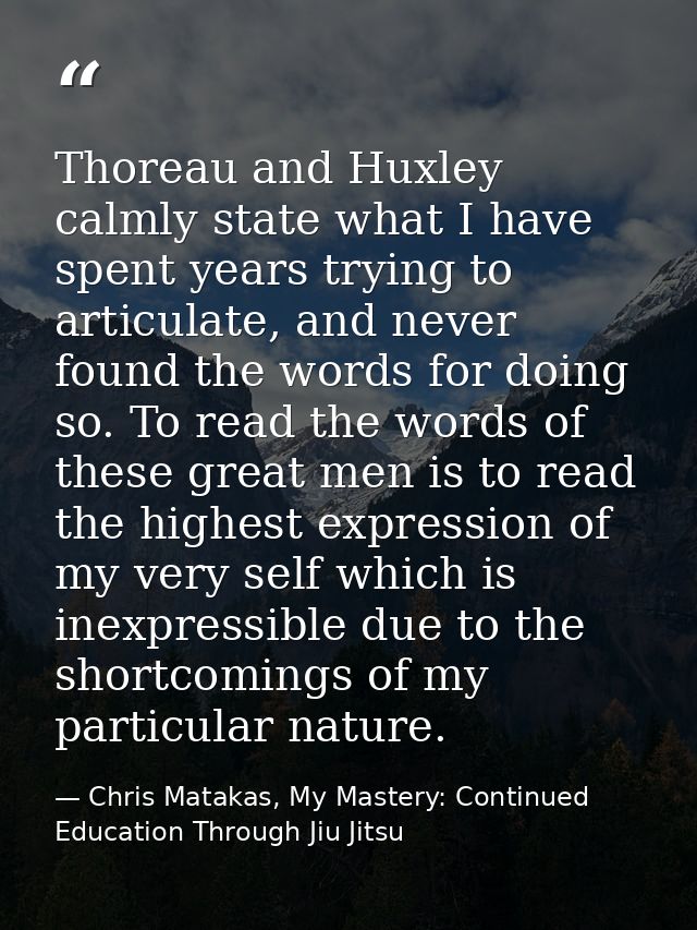 Thoreau and Huxley calmly state what I have spent years trying to articulate, and never found the words for doing so. To — Chris Matakas, My Mastery: Continued Education Through Jiu Jitsu
