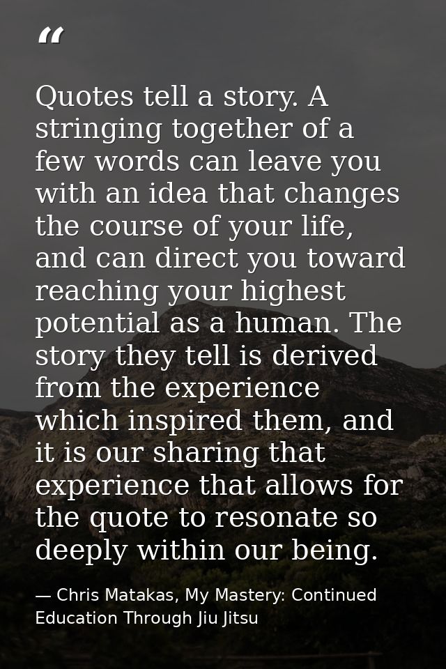Quotes tell a story. A stringing together of a few words can leave you with an idea that changes the course of your life — Chris Matakas, My Mastery: Continued Education Through Jiu Jitsu