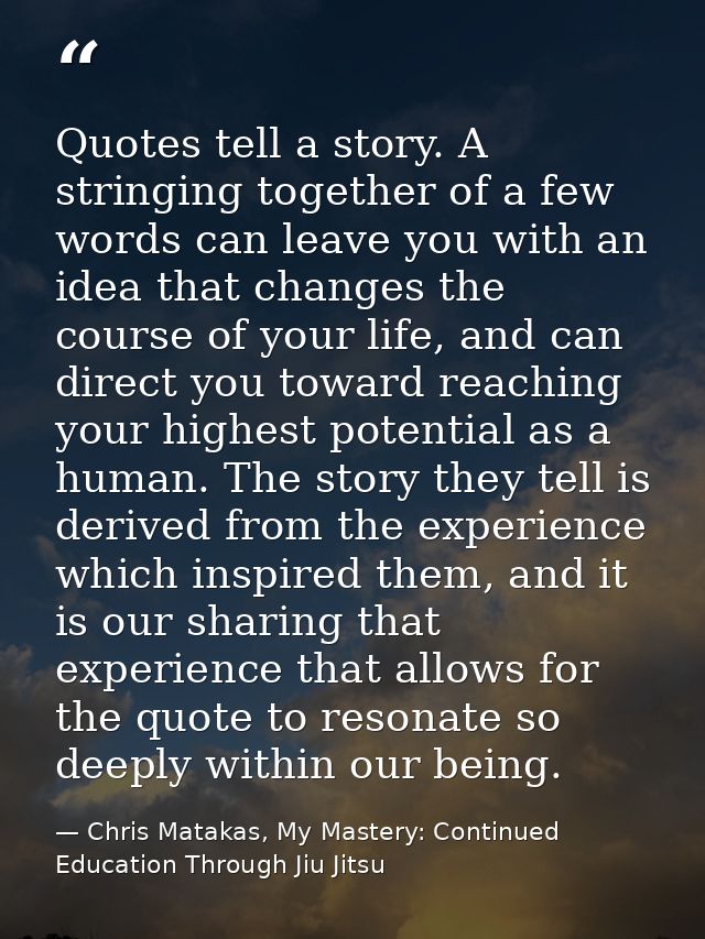 Quotes tell a story. A stringing together of a few words can leave you with an idea that changes the course of your life — Chris Matakas, My Mastery: Continued Education Through Jiu Jitsu