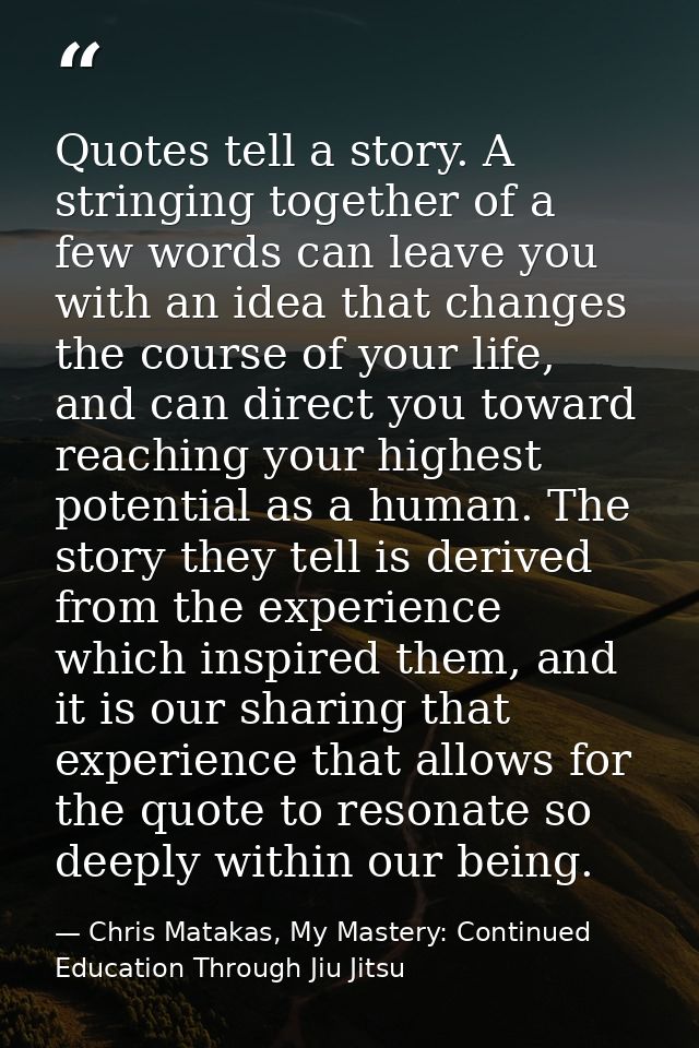 Quotes tell a story. A stringing together of a few words can leave you with an idea that changes the course of your life — Chris Matakas, My Mastery: Continued Education Through Jiu Jitsu