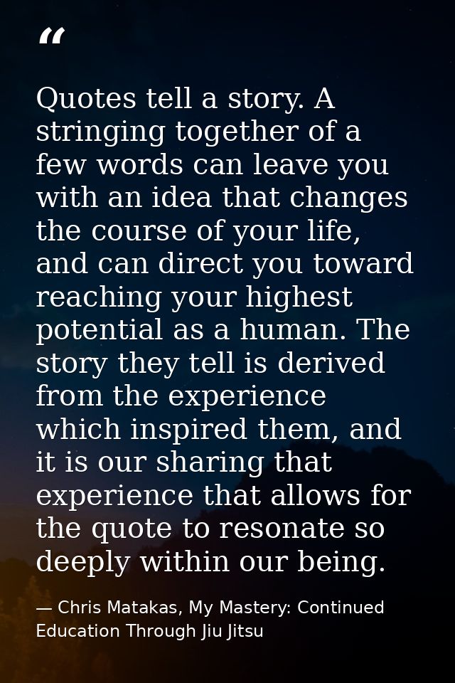 Quotes tell a story. A stringing together of a few words can leave you with an idea that changes the course of your life — Chris Matakas, My Mastery: Continued Education Through Jiu Jitsu