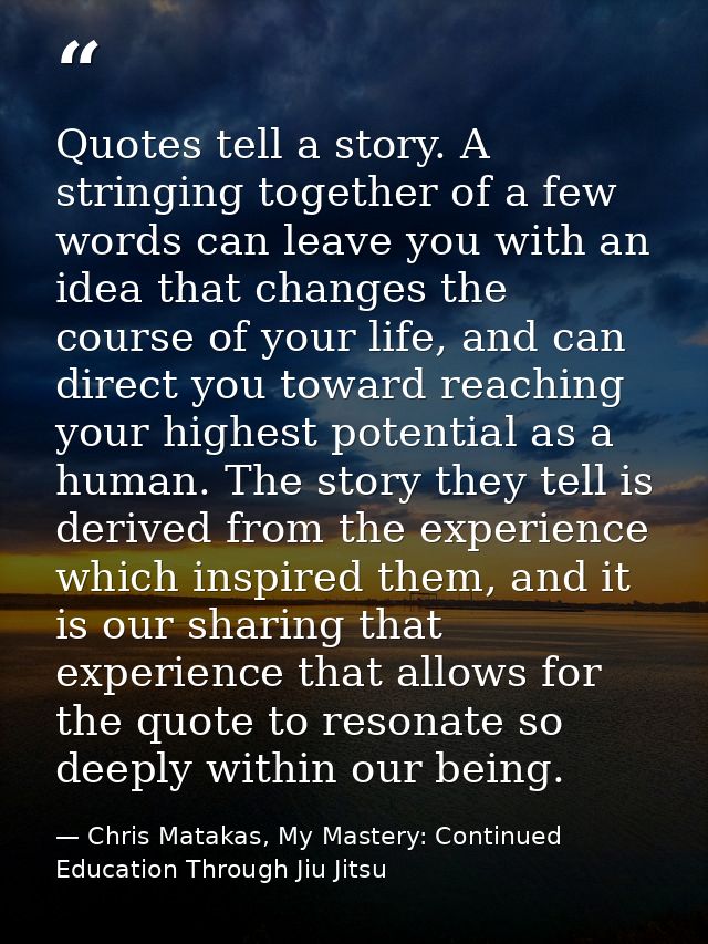 Quotes tell a story. A stringing together of a few words can leave you with an idea that changes the course of your life — Chris Matakas, My Mastery: Continued Education Through Jiu Jitsu