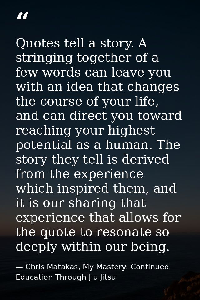 Quotes tell a story. A stringing together of a few words can leave you with an idea that changes the course of your life — Chris Matakas, My Mastery: Continued Education Through Jiu Jitsu
