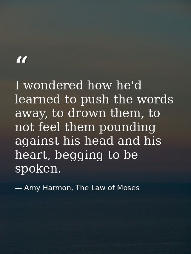 I wondered how he'd learned to push the words away, to drown them, to not feel them pounding against his head and his he — Amy Harmon, The Law of Moses
