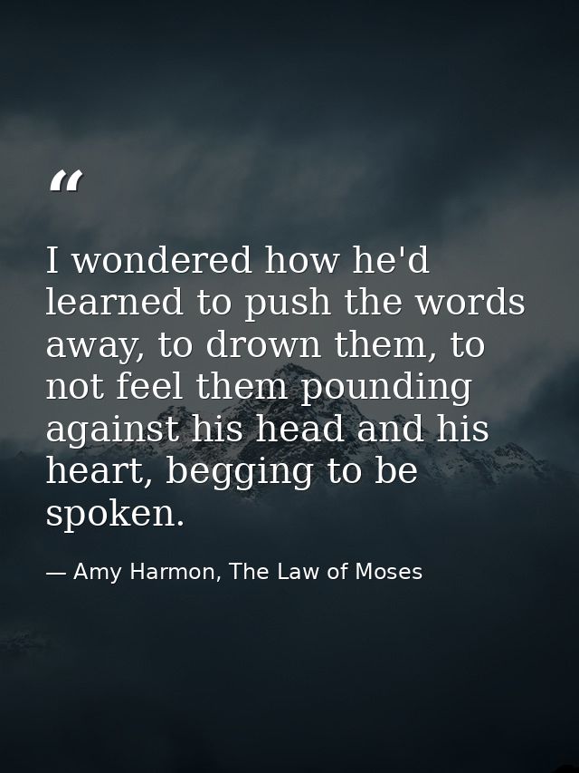 I wondered how he'd learned to push the words away, to drown them, to not feel them pounding against his head and his he — Amy Harmon, The Law of Moses