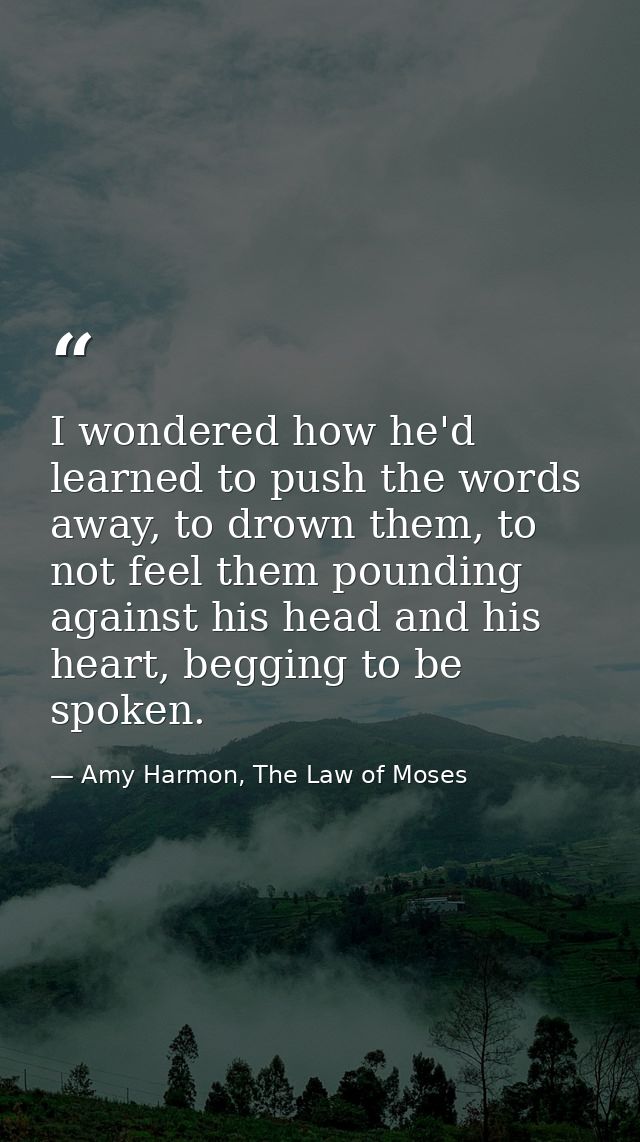 I wondered how he'd learned to push the words away, to drown them, to not feel them pounding against his head and his he — Amy Harmon, The Law of Moses