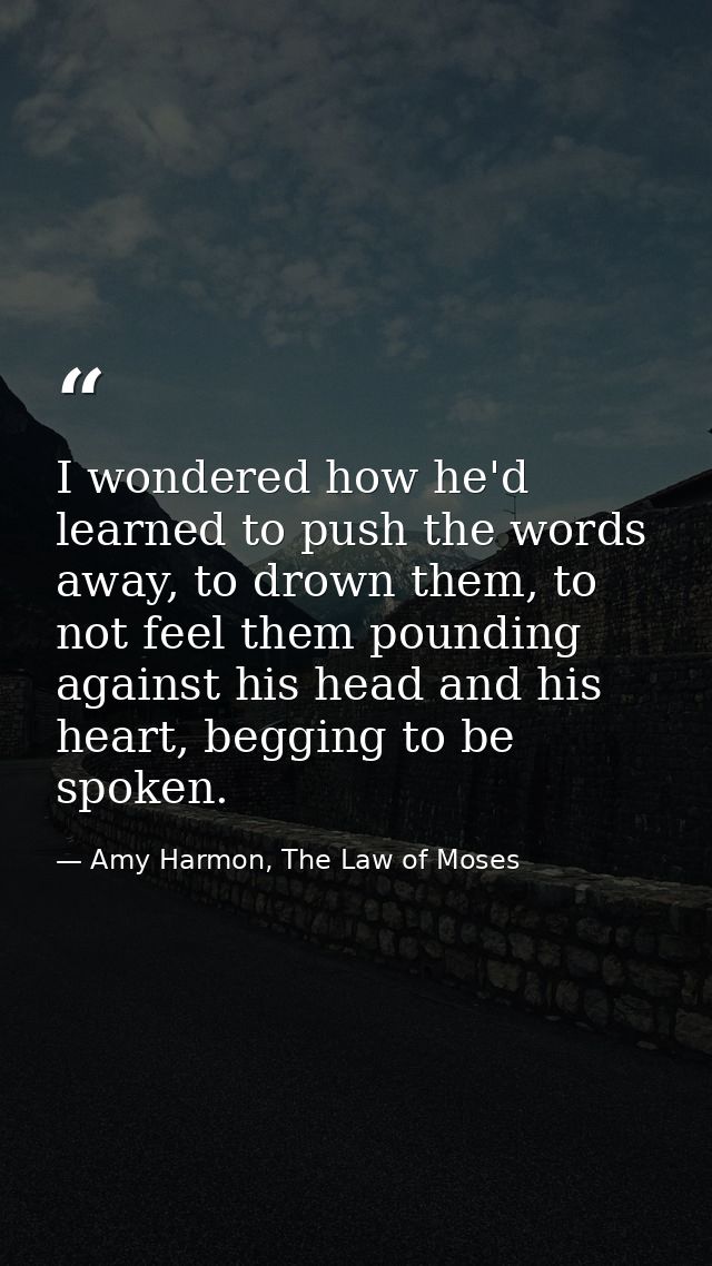 I wondered how he'd learned to push the words away, to drown them, to not feel them pounding against his head and his he — Amy Harmon, The Law of Moses
