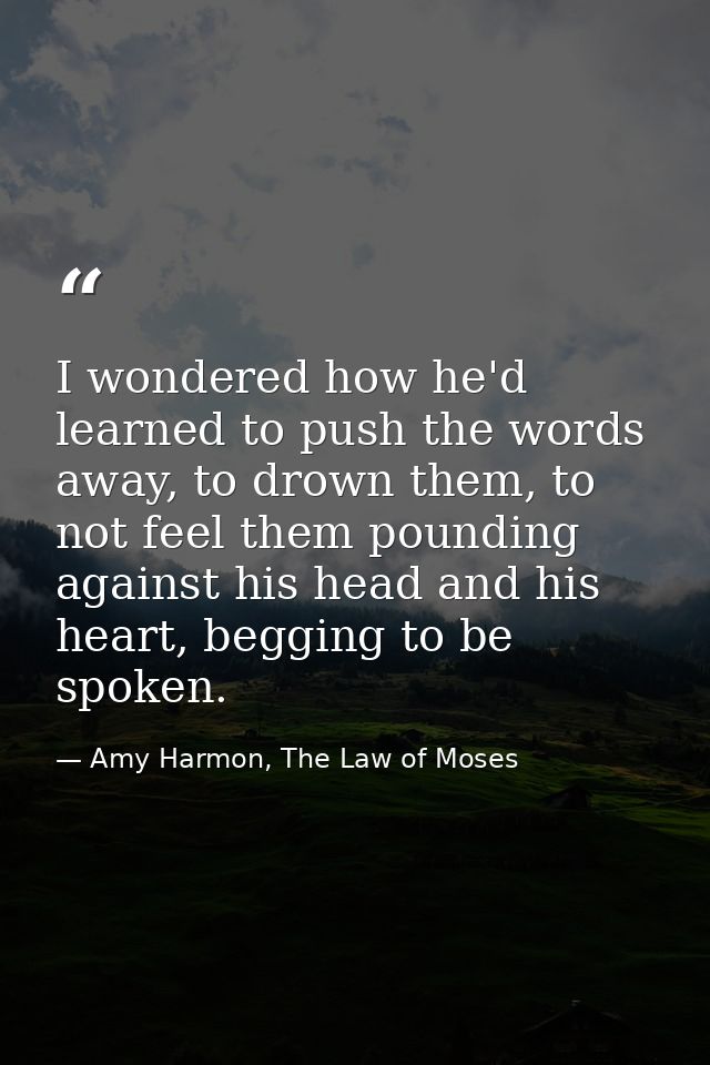I wondered how he'd learned to push the words away, to drown them, to not feel them pounding against his head and his he — Amy Harmon, The Law of Moses